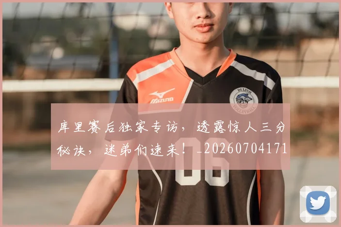 库里赛后独家专访，透露惊人三分秘诀，迷弟们速来！_20260704171823