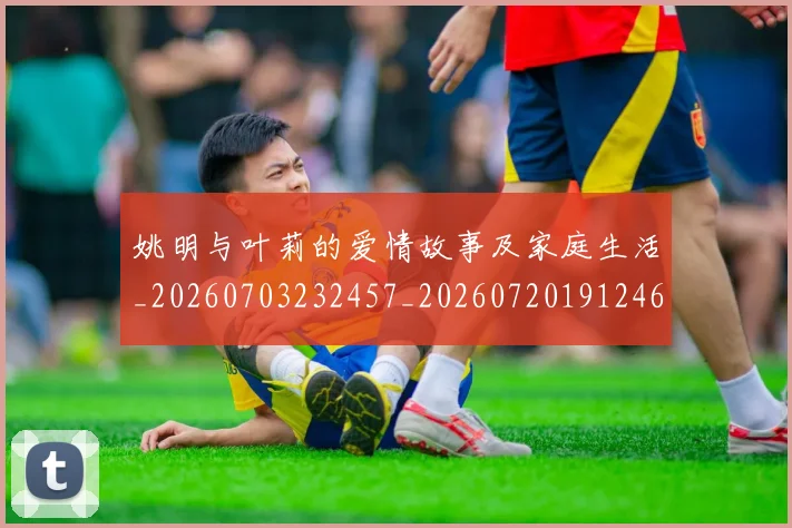 姚明与叶莉的爱情故事及家庭生活_20260703232457_20260720191246
