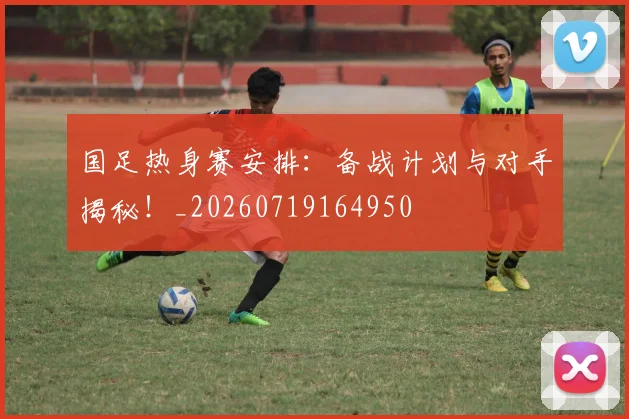 国足热身赛安排：备战计划与对手揭秘！_20260719164950
