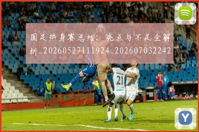 国足热身赛总结：亮点与不足全解析_20260527111924_20260703224237