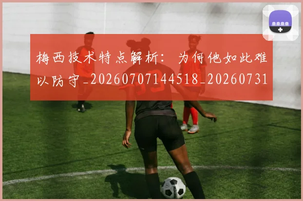 梅西技术特点解析:为何他如此难以防守_20260707144518_20260731181423