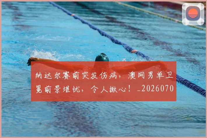 纳达尔赛前突发伤病，澳网男单卫冕前景堪忧，令人揪心！_20260708201136_20260803142420
