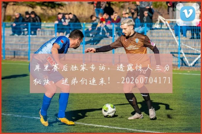 库里赛后独家专访，透露惊人三分秘诀，迷弟们速来！_20260704171823