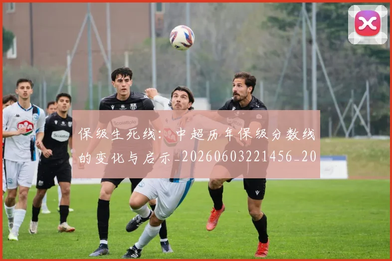 保级生死线:中超历年保级分数线的变化与启示_20260603221456_20260707011734