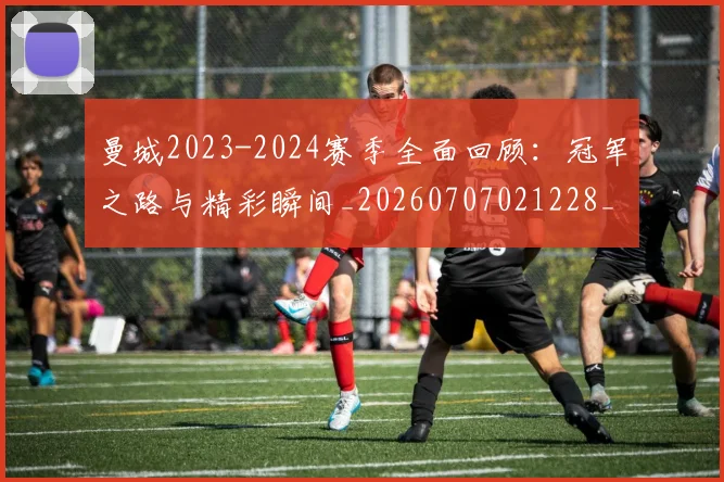 曼城2023-2024赛季全面回顾:冠军之路与精彩瞬间_20260707021228_20260731172454