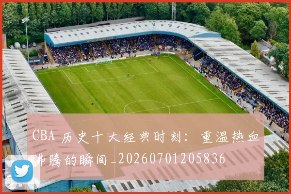 CBA 历史十大经典时刻:重温热血沸腾的瞬间_20260701205836