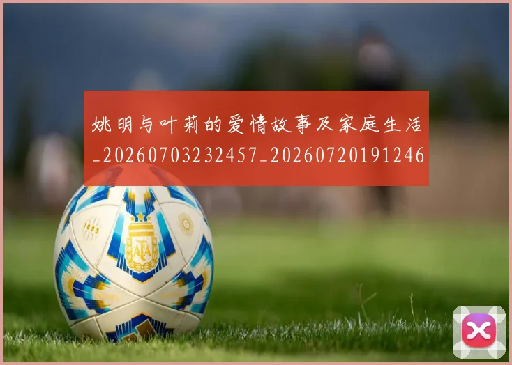 姚明与叶莉的爱情故事及家庭生活_20260703232457_20260720191246