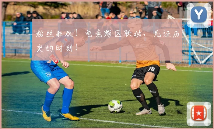 粉丝狂欢！电竞跨区联动，见证历史的时刻！