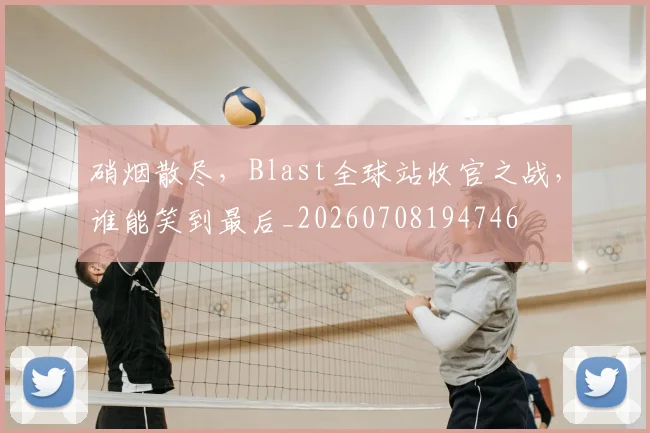 硝烟散尽，Blast全球站收官之战，谁能笑到最后_20260708194746