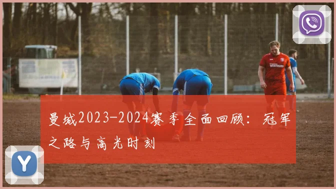 曼城2023-2024赛季全面回顾：冠军之路与高光时刻
