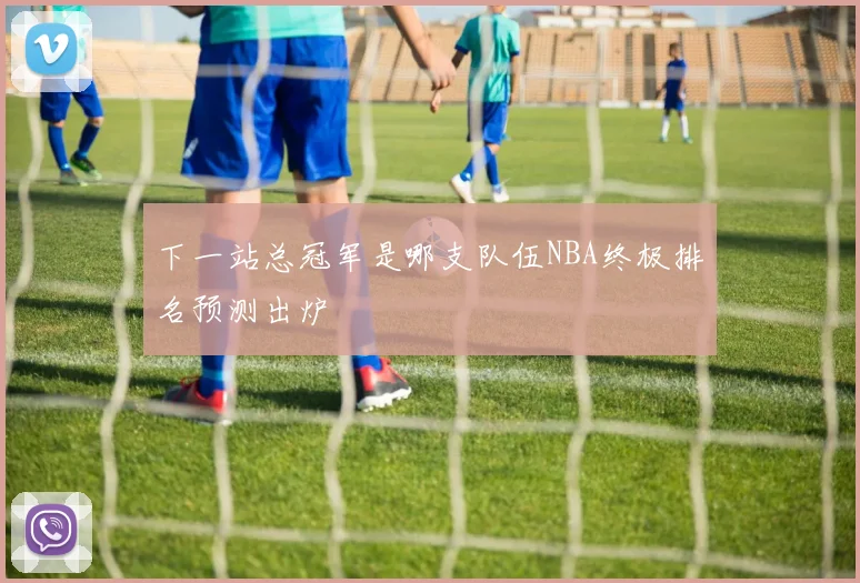 下一站总冠军是哪支队伍NBA终极排名预测出炉