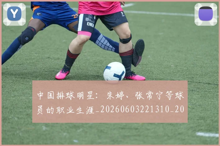 中国排球明星：朱婷、张常宁等球员的职业生涯_20260603221310_20260702202547