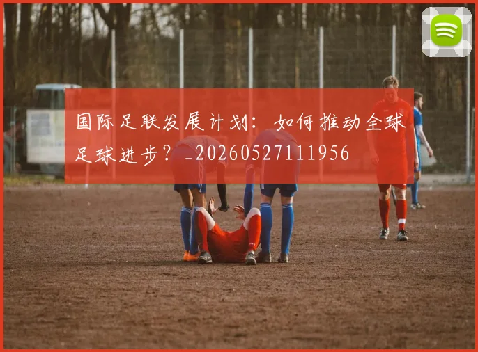 国际足联发展计划：如何推动全球足球进步？_20260527111956