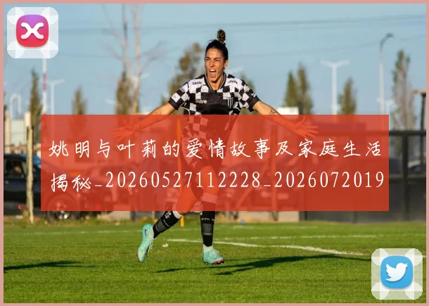姚明与叶莉的爱情故事及家庭生活揭秘_20260527112228_20260720191247