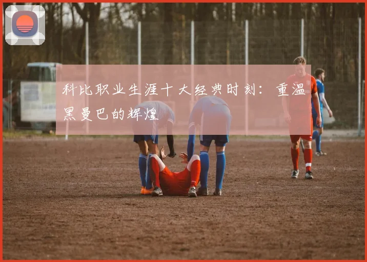 科比职业生涯十大经典时刻：重温黑曼巴的辉煌