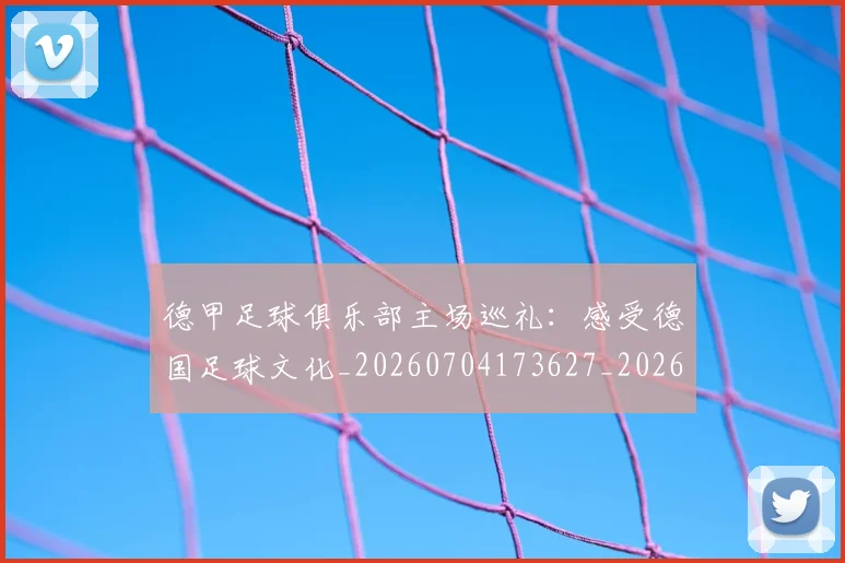 德甲足球俱乐部主场巡礼：感受德国足球文化_20260704173627_20260722162504