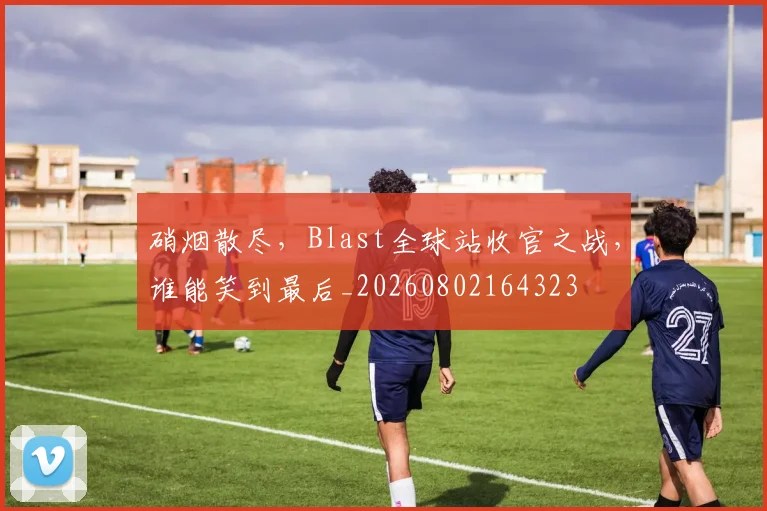 硝烟散尽，Blast全球站收官之战，谁能笑到最后_20260802164323