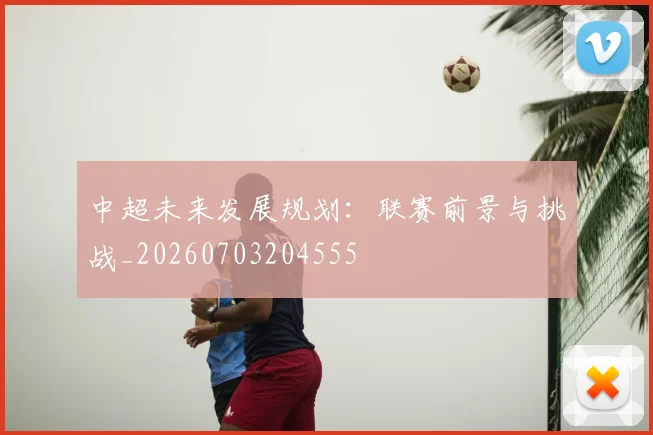 中超未来发展规划：联赛前景与挑战_20260703204555