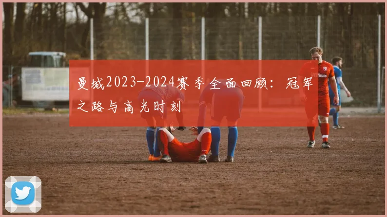 曼城2023-2024赛季全面回顾：冠军之路与高光时刻