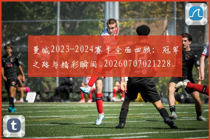 曼城2023-2024赛季全面回顾：冠军之路与精彩瞬间_20260707021228_20260731172454