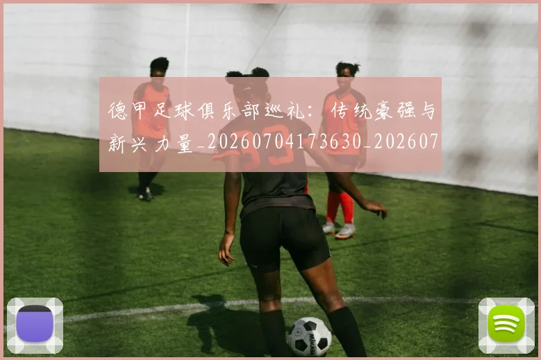 德甲足球俱乐部巡礼：传统豪强与新兴力量_20260704173630_20260722162505