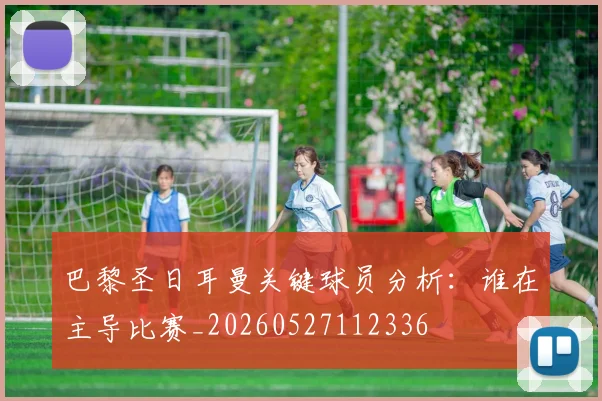 巴黎圣日耳曼关键球员分析：谁在主导比赛_20260527112336