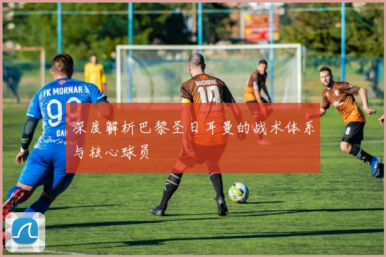 深度解析巴黎圣日耳曼的战术体系与核心球员