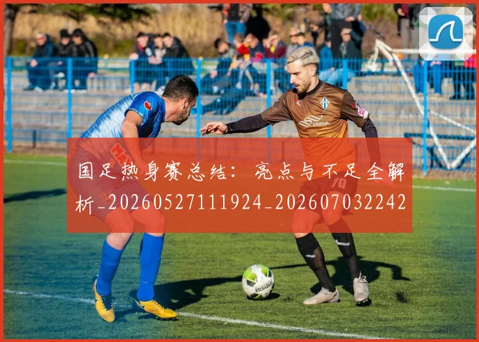 国足热身赛总结:亮点与不足全解析_20260527111924_20260703224237
