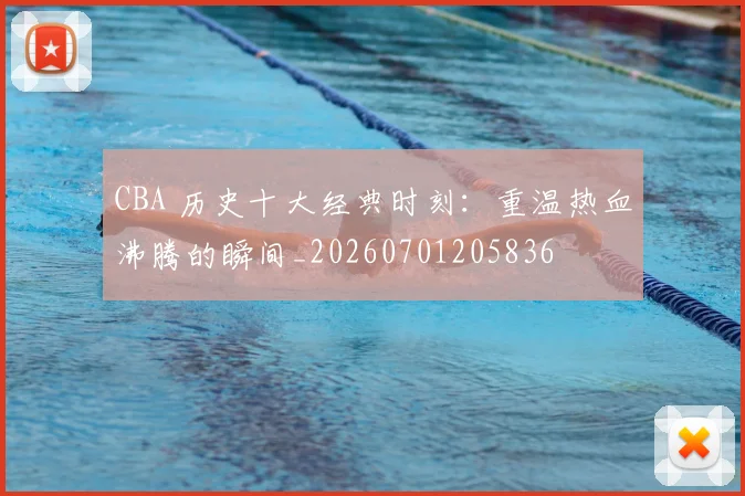 CBA 历史十大经典时刻：重温热血沸腾的瞬间_20260701205836